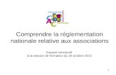 1 Comprendre la réglementation nationale relative aux associations Exposé introductif à la session de formation du 18 octobre 2012.