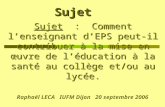 Sujet Sujet : Comment lenseignant dEPS peut-il contribuer à la mise en œuvre de léducation à la santé au collège et/ou au lycée. Raphaël LECA IUFM Dijon.