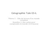 Géographie Tale ES-L Thème 1 – Clés de lecture dun monde complexe Question 1: Des cartes pour comprendre le monde (5/6 heures)