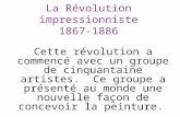 La Révolution impressionniste 1867-1886 Cette révolution a commencé avec un groupe de cinquantaine artistes. Ce groupe a présenté au monde une nouvelle.