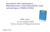 Evolution des catalogues : Métadonnées, Interopérabilité, web sémantique, FRBR et RDA ENS Lyon 17 au 19 juin 2013 Thierry Clavel et Philippe Bourdenet.