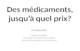 Des médicaments, jusquà quel prix? Dr Philippe BEAU Médecin hospitalier Prescripteur de médicaments coûteux Spécialiste de maladies rares et coûteuses.