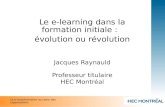 Le e-learning dans la formation initiale : évolution ou révolution Jacques Raynauld Professeur titulaire HEC Montréal La e-transformation au coeur des.