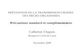 Catherine Chapuis Hospices Civils de Lyon Novembre 2009 PRÉVENTION DE LA TRANSMISSION CROISÉE DES MICRO-ORGANISMES Précautions standard et complémentaires.
