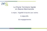 1 Le Pacte Territoire Santé en Basse-Normandie 1 enjeu : Egalité d’accès aux soins 3 objectifs 12 engagements.