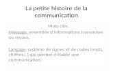 La petite histoire de la communication Mots clès Message: ensemble d’informations transmises ou reçues. Langage: système de signes et de codes (mots, chiffres…)