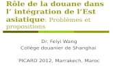 Rôle de la douane dans l’ intégration de l’Est asiatique : Problèmes et propositions Dr. Feiyi Wang Collège douanier de Shanghai PICARD 2012, Marrakech,